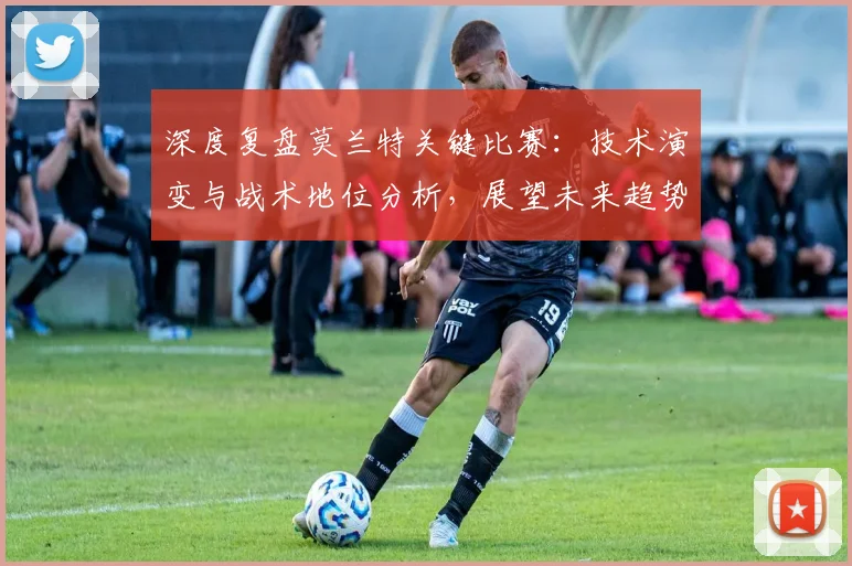 深度复盘莫兰特关键比赛:技术演变与战术地位分析,展望未来趋势
