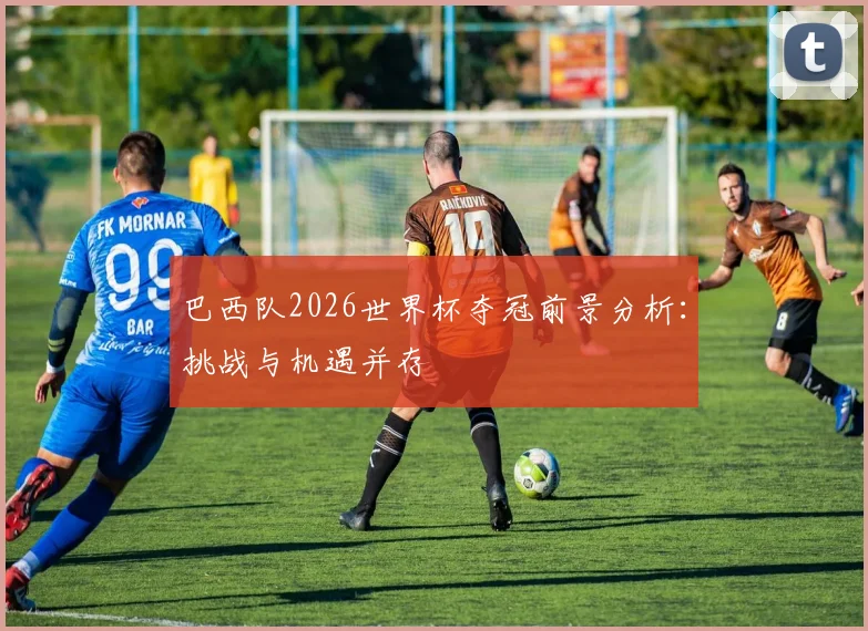 巴西队2026世界杯夺冠前景分析:挑战与机遇并存