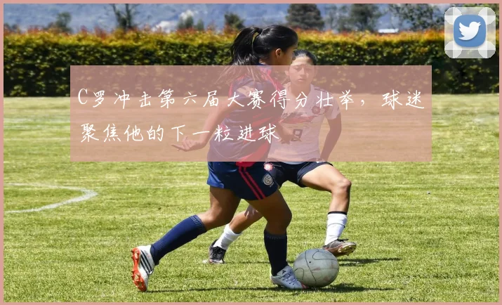 C罗冲击第六届大赛得分壮举,球迷聚焦他的下一粒进球