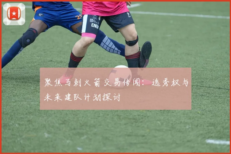 聚焦马刺火箭交易传闻:选秀权与未来建队计划探讨