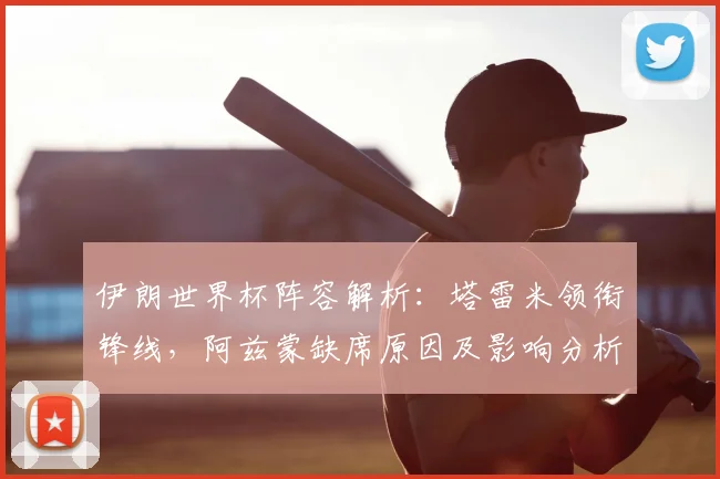 伊朗世界杯阵容解析:塔雷米领衔锋线,阿兹蒙缺席原因及影响分析