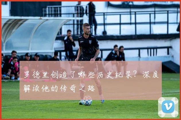 罗德里创造了哪些历史纪录?深度解读他的传奇之路