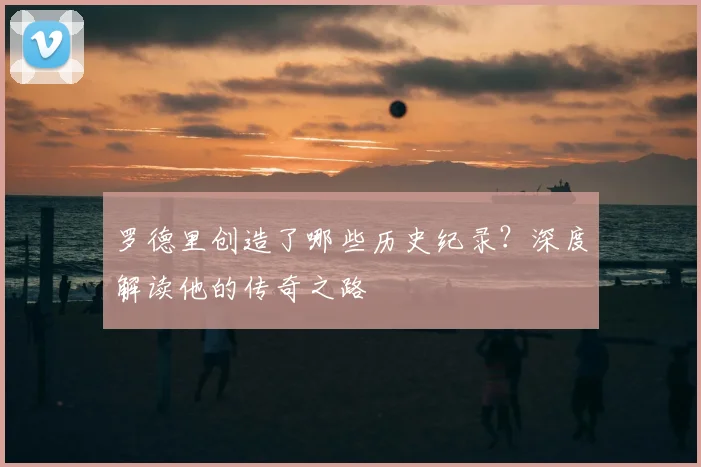 罗德里创造了哪些历史纪录?深度解读他的传奇之路