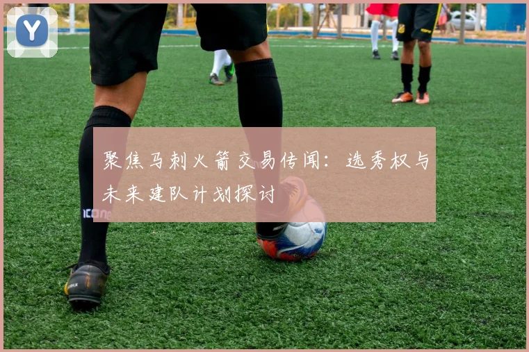 聚焦马刺火箭交易传闻:选秀权与未来建队计划探讨