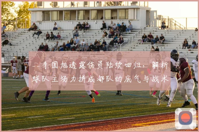 __李国旭透露伤员陆续回归，解析球队主场力拼成都队的底气与战术目标__