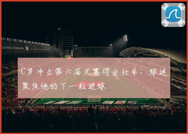 C罗冲击第六届大赛得分壮举,球迷聚焦他的下一粒进球