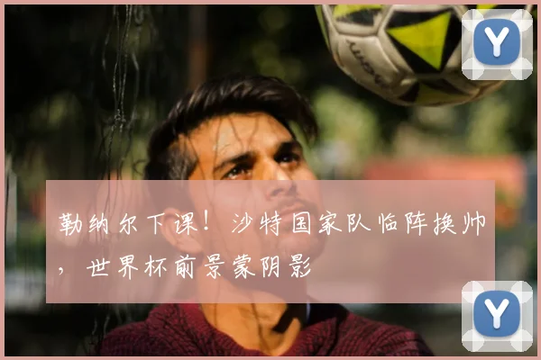 勒纳尔下课!沙特国家队临阵换帅,世界杯前景蒙阴影