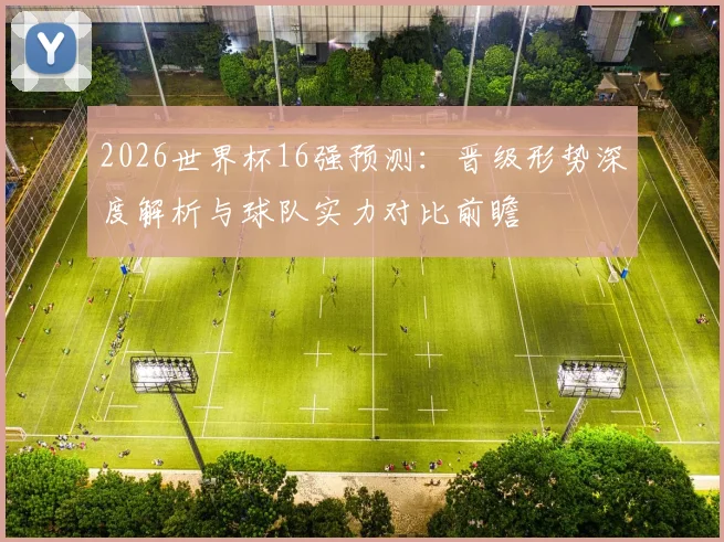 2026世界杯16强预测:晋级形势深度解析与球队实力对比前瞻