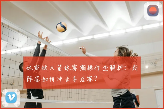 休斯顿火箭休赛期操作全解析:新阵容如何冲击季后赛?