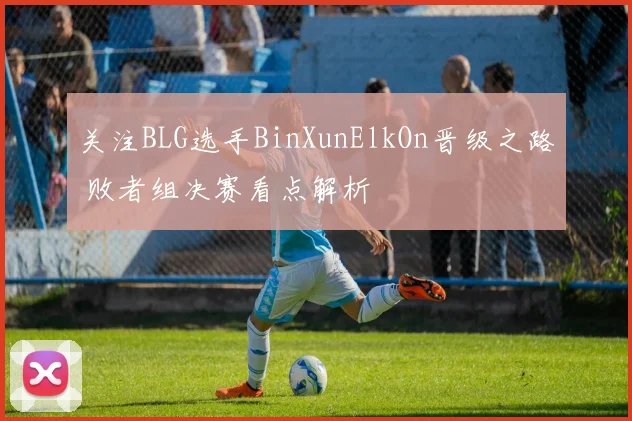 关注BLG选手BinXunElkOn晋级之路 败者组决赛看点解析
