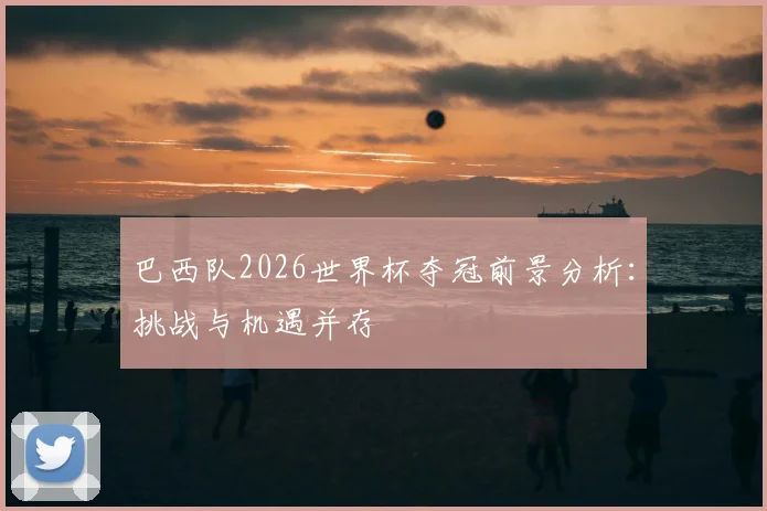 巴西队2026世界杯夺冠前景分析:挑战与机遇并存