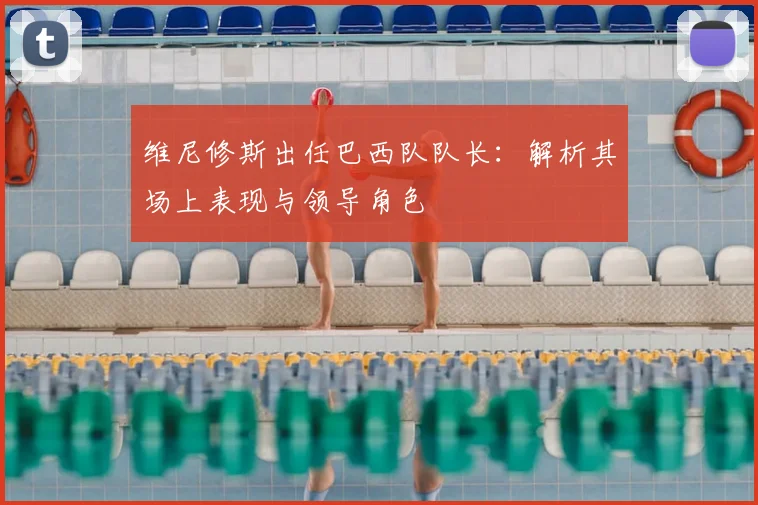 维尼修斯出任巴西队队长:解析其场上表现与领导角色