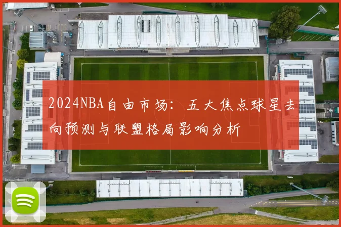 2024NBA自由市场:五大焦点球星去向预测与联盟格局影响分析