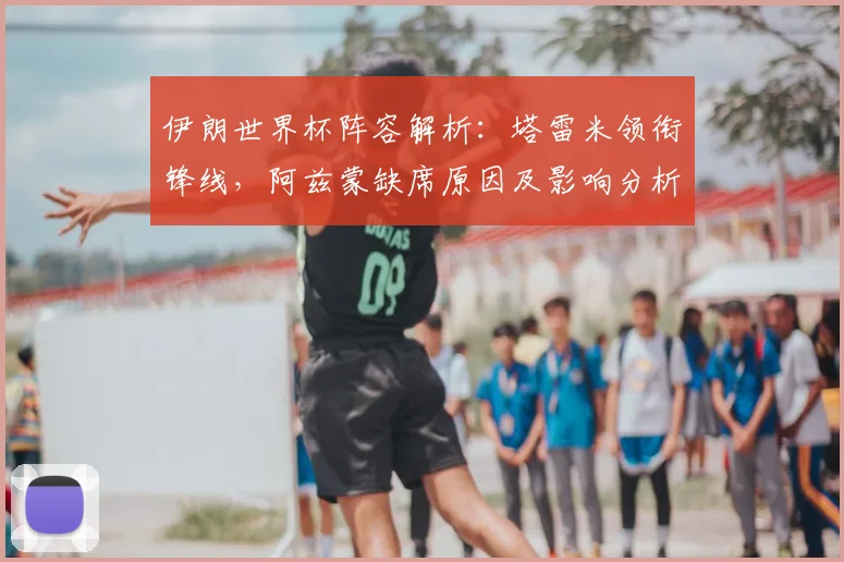 伊朗世界杯阵容解析:塔雷米领衔锋线,阿兹蒙缺席原因及影响分析