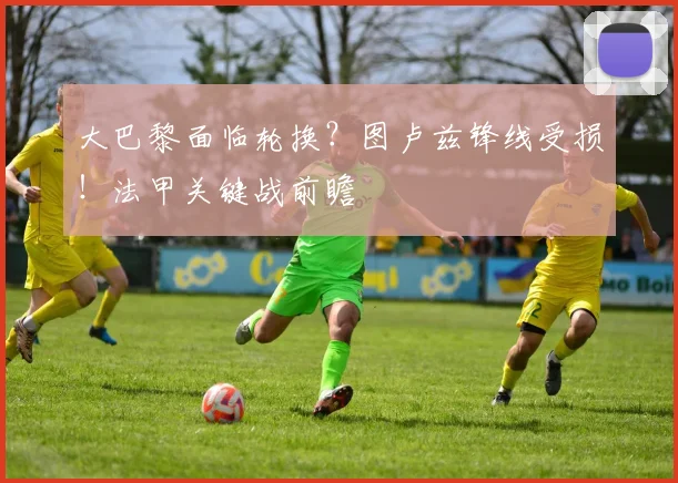 大巴黎面临轮换?图卢兹锋线受损!法甲关键战前瞻