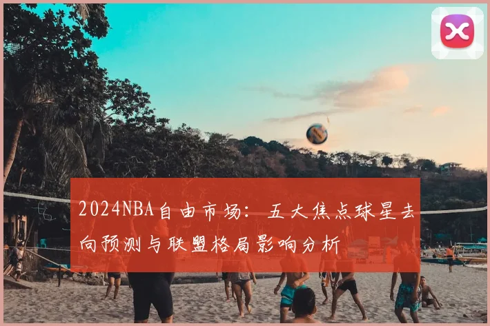 2024NBA自由市场:五大焦点球星去向预测与联盟格局影响分析