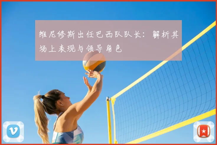 维尼修斯出任巴西队队长:解析其场上表现与领导角色
